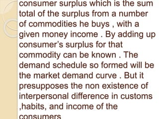 consumer surplus which is the sum
total of the surplus from a number
of commodities he buys , with a
given money income . By adding up
consumer’s surplus for that
commodity can be known . The
demand schedule so formed will be
the market demand curve . But it
presupposes the non existence of
interpersonal difference in customs
,habits, and income of the
 