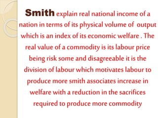 Smith explain real national income of a
nation in terms of its physical volume of output
whichis an index of its economic welfare . The
real value of a commodity is its labour price
being risk some and disagreeable it is the
division of labour which motivates labour to
produce more smith associates increase in
welfare with a reduction in the sacrifices
required to produce more commodity
 