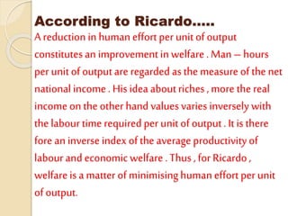 According to Ricardo…..
A reduction in human effort per unitof output
constitutesan improvementin welfare. Man – hours
per unit ofoutputare regarded as the measure of the net
national income. His idea aboutriches , more the real
income onthe other hand valuesvaries inversely with
the labourtime required per unit of output. It is there
fore an inverse index of the average productivityof
labourand economic welfare .Thus , for Ricardo,
welfareis a matter of minimisinghuman effort per unit
of output.
 