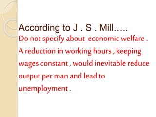 According to J . S . Mill…..
Do not specify about economic welfare .
A reduction in working hours , keeping
wages constant , would inevitable reduce
output per man and lead to
unemployment .
 
