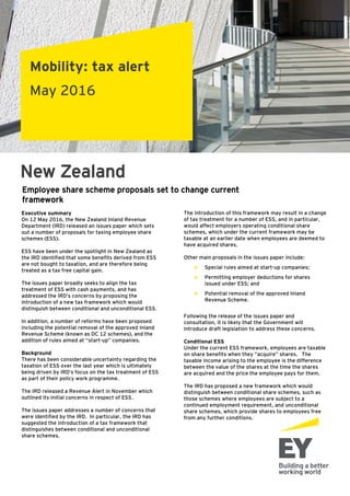 Mobility: tax alert
May 2016
New Zealand
Executive summary
On 12 May 2016, the New Zealand Inland Revenue
Department (IRD) released an issues paper which sets
out a number of proposals for taxing employee share
schemes (ESS).
ESS have been under the spotlight in New Zealand as
the IRD identified that some benefits derived from ESS
are not bought to taxation, and are therefore being
treated as a tax free capital gain.
The issues paper broadly seeks to align the tax
treatment of ESS with cash payments, and has
addressed the IRD’s concerns by proposing the
introduction of a new tax framework which would
distinguish between conditional and unconditional ESS.
In addition, a number of reforms have been proposed
including the potential removal of the approved Inland
Revenue Scheme (known as DC 12 schemes), and the
addition of rules aimed at “start-up” companies.
Background
There has been considerable uncertainty regarding the
taxation of ESS over the last year which is ultimately
being driven by IRD’s focus on the tax treatment of ESS
as part of their policy work programme.
The IRD released a Revenue Alert in November which
outlined its initial concerns in respect of ESS.
The issues paper addresses a number of concerns that
were identified by the IRD. In particular, the IRD has
suggested the introduction of a tax framework that
distinguishes between conditional and unconditional
share schemes.
Employee share scheme proposals set to change current
framework
The introduction of this framework may result in a change
of tax treatment for a number of ESS, and in particular,
would affect employers operating conditional share
schemes, which under the current framework may be
taxable at an earlier date when employees are deemed to
have acquired shares.
Other main proposals in the issues paper include:
► Special rules aimed at start-up companies;
► Permitting employer deductions for shares
issued under ESS; and
► Potential removal of the approved Inland
Revenue Scheme.
Following the release of the issues paper and
consultation, it is likely that the Government will
introduce draft legislation to address these concerns.
Conditional ESS
Under the current ESS framework, employees are taxable
on share benefits when they “acquire” shares. The
taxable income arising to the employee is the difference
between the value of the shares at the time the shares
are acquired and the price the employee pays for them.
The IRD has proposed a new framework which would
distinguish between conditional share schemes, such as
those schemes where employees are subject to a
continued employment requirement, and unconditional
share schemes, which provide shares to employees free
from any further conditions.
 