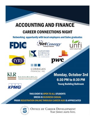 ACCOUNTING AND FINANCE
CAREER CONNECTIONS NIGHT
Monday, October 3rd
6:30 PM to 8:30 PM
Young Building Ballroom
THIS EVENT IS OPEN TO ALL STUDENTS
DRESS IS BUSINESS CASUAL
PRIOR REGISTRATION ONLINE THROUGH CAREER HUB IS APPRECIATED
Networking opportunity with local employers and Salve graduates
 