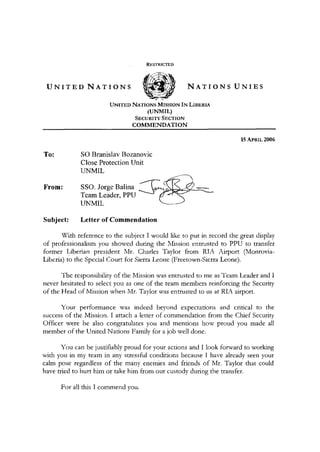 RESTRICTED
U N I T E D N A T I O N S W N A T I O N S U N I E S
UNITED NATIONS MISSION IN LIBERIA
(UNMIL)
SECURITY SECTION
COMMENDATION
15 APRIL 2006
To: SO Branislav Bozanovic
Close Protection Unit
UNMIL
From: SSO. Jorge Balina
Team Leader, PPU
UNMIL
Subject: Letter of Commendation
With reference to the subject I would like to put in record the great display
of professionalism you showed during the Mission entrusted to PPU to transfer
former Liberian president Mr. Charles Taylor from RIA Airport (Monrovia-
Liberia) to the Special Court for Sierra Leone (Freetown-Sierra Leone).
The responsibility of the Mission was entrusted to me as Team Leader and I
never hesitated to select you as one of the team members reinforcing the Security
of the Head of Mission when Mr. Taylor was entrusted to us at RIA airport.
Your performance was indeed beyond expectations and critical to the
success of the Mission. I attach a letter of commendation from the Chief Security
Officer were he also congratulates you and mentions how proud you made all
member of the United Nations Family for a job well done.
You can be justifiably proud for your actions and I look forward to working
with you in my team in any stressful conditions because I have already seen your
calm pose regardless of the many enemies and friends of Mr. Taylor that could
have tried to hurt him or take him from our custody during the transfer.
For all this I commend you.
 