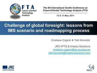 The 4th International Seville Conference on
                  Future-Oriented Technology Analysis (FTA)

                              12 & 13 May 2011



Challenge of global foresight: lessons from
 IMS scenario and roadmapping process

                         Cristiano Cagnin & Totti Könnölä

                              JRC-IPTS & Impetu Solutions
                            cristiano.cagnin@ec.europa.eu
                       totti.konnola@impetusolutions.com
 