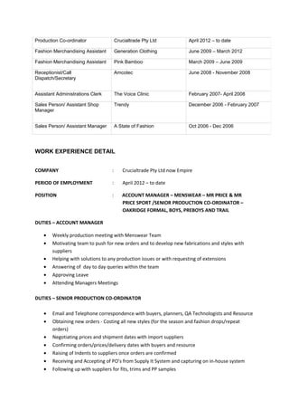 WORK EXPERIENCE DETAIL
COMPANY : Crucialtrade Pty Ltd now Empire
PERIOD OF EMPLOYMENT : April 2012 – to date
POSITION : ACCOUNT MANAGER – MENSWEAR – MR PRICE & MR
PRICE SPORT /SENIOR PRODUCTION CO-ORDINATOR –
OAKRIDGE FORMAL, BOYS, PREBOYS AND TRAIL
DUTIES – ACCOUNT MANAGER
• Weekly production meeting with Menswear Team
• Motivating team to push for new orders and to develop new fabrications and styles with
suppliers
• Helping with solutions to any production issues or with requesting of extensions
• Answering of day to day queries within the team
• Approving Leave
• Attending Managers Meetings
DUTIES – SENIOR PRODUCTION CO-ORDINATOR
• Email and Telephone correspondence with buyers, planners, QA Technologists and Resource
• Obtaining new orders - Costing all new styles (for the season and fashion drops/repeat
orders)
• Negotiating prices and shipment dates with import suppliers
• Confirming orders/prices/delivery dates with buyers and resource
• Raising of Indents to suppliers once orders are confirmed
• Receiving and Accepting of PO’s from Supply It System and capturing on in-house system
• Following up with suppliers for fits, trims and PP samples
Production Co-ordinator Crucialtrade Pty Ltd April 2012 – to date
Fashion Merchandising Assistant Generation Clothing June 2009 – March 2012
Fashion Merchandising Assistant Pink Bamboo March 2009 – June 2009
Receptionist/Call
Dispatch/Secretary
Amcotec June 2008 - November 2008
Assistant Administrations Clerk The Voice Clinic February 2007- April 2008
Sales Person/ Assistant Shop
Manager
Trendy December 2006 - February 2007
Sales Person/ Assistant Manager A State of Fashion Oct 2006 - Dec 2006
 