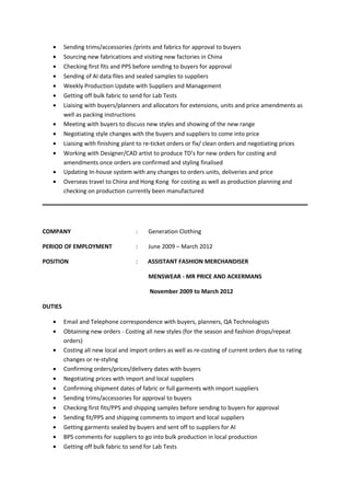 • Sending trims/accessories /prints and fabrics for approval to buyers
• Sourcing new fabrications and visiting new factories in China
• Checking first fits and PPS before sending to buyers for approval
• Sending of AI data files and sealed samples to suppliers
• Weekly Production Update with Suppliers and Management
• Getting off bulk fabric to send for Lab Tests
• Liaising with buyers/planners and allocators for extensions, units and price amendments as
well as packing instructions
• Meeting with buyers to discuss new styles and showing of the new range
• Negotiating style changes with the buyers and suppliers to come into price
• Liaising with finishing plant to re-ticket orders or fix/ clean orders and negotiating prices
• Working with Designer/CAD artist to produce TD’s for new orders for costing and
amendments once orders are confirmed and styling finalised
• Updating In-house system with any changes to orders units, deliveries and price
• Overseas travel to China and Hong Kong for costing as well as production planning and
checking on production currently been manufactured
COMPANY : Generation Clothing
PERIOD OF EMPLOYMENT : June 2009 – March 2012
POSITION : ASSISTANT FASHION MERCHANDISER
MENSWEAR - MR PRICE AND ACKERMANS
November 2009 to March 2012
DUTIES
• Email and Telephone correspondence with buyers, planners, QA Technologists
• Obtaining new orders - Costing all new styles (for the season and fashion drops/repeat
orders)
• Costing all new local and import orders as well as re-costing of current orders due to rating
changes or re-styling
• Confirming orders/prices/delivery dates with buyers
• Negotiating prices with import and local suppliers
• Confirming shipment dates of fabric or full garments with import suppliers
• Sending trims/accessories for approval to buyers
• Checking first fits/PPS and shipping samples before sending to buyers for approval
• Sending fit/PPS and shipping comments to import and local suppliers
• Getting garments sealed by buyers and sent off to suppliers for AI
• BPS comments for suppliers to go into bulk production in local production
• Getting off bulk fabric to send for Lab Tests
 