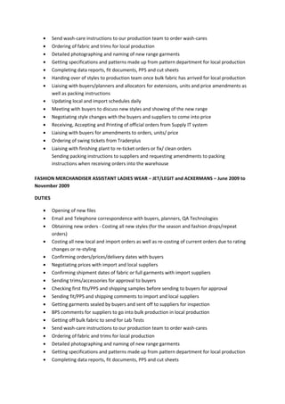• Send wash-care instructions to our production team to order wash-cares
• Ordering of fabric and trims for local production
• Detailed photographing and naming of new range garments
• Getting specifications and patterns made up from pattern department for local production
• Completing data reports, fit documents, PPS and cut sheets
• Handing over of styles to production team once bulk fabric has arrived for local production
• Liaising with buyers/planners and allocators for extensions, units and price amendments as
well as packing instructions
• Updating local and import schedules daily
• Meeting with buyers to discuss new styles and showing of the new range
• Negotiating style changes with the buyers and suppliers to come into price
• Receiving, Accepting and Printing of official orders from Supply IT system
• Liaising with buyers for amendments to orders, units/ price
• Ordering of swing tickets from Traderplus
• Liaising with finishing plant to re-ticket orders or fix/ clean orders
Sending packing instructions to suppliers and requesting amendments to packing
instructions when receiving orders into the warehouse
FASHION MERCHANDISER ASSISTANT LADIES WEAR – JET/LEGIT and ACKERMANS – June 2009 to
November 2009
DUTIES
• Opening of new files
• Email and Telephone correspondence with buyers, planners, QA Technologies
• Obtaining new orders - Costing all new styles (for the season and fashion drops/repeat
orders)
• Costing all new local and import orders as well as re-costing of current orders due to rating
changes or re-styling
• Confirming orders/prices/delivery dates with buyers
• Negotiating prices with import and local suppliers
• Confirming shipment dates of fabric or full garments with import suppliers
• Sending trims/accessories for approval to buyers
• Checking first fits/PPS and shipping samples before sending to buyers for approval
• Sending fit/PPS and shipping comments to import and local suppliers
• Getting garments sealed by buyers and sent off to suppliers for inspection
• BPS comments for suppliers to go into bulk production in local production
• Getting off bulk fabric to send for Lab Tests
• Send wash-care instructions to our production team to order wash-cares
• Ordering of fabric and trims for local production
• Detailed photographing and naming of new range garments
• Getting specifications and patterns made up from pattern department for local production
• Completing data reports, fit documents, PPS and cut sheets
 