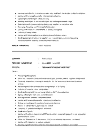 • Handing over of styles to production team once bulk fabric has arrived for local production
• Liaising with buyers/planners for extensions on deliveries
• Updating local and import schedules daily
• Meeting with buyers to discuss new styles and showing of the new range
• Negotiating style changes with the buyers and suppliers to come into price
• Receiving, Accepting and Printing of official orders
• Liaising with buyers for amendments to orders, units/ price
• Ordering of swing tickets
• Liaising with finishing plant to re-ticket orders or fix/ clean orders
• Sending packing instructions to suppliers and requesting amendments to packing
instructions when receiving orders into the warehouse
REASON FOR LEAVING : Better Prospects
COMPANY : Pink Bamboo
PERIOD OF EMPLOYMENT : March 2009 – June 2009
POSITION : FASHION MERCHANDISER ASSISTANT
DUTIES
• Answering of telephone
• Email and Telephone correspondence with buyers, planners, CMT’s, suppliers and printers
• Obtaining new orders - Costing all new styles (for the season and fashion drops/repeat
orders)
• Re-costing of current orders due to rating changes or re-styling
• Ordering of material, trims, swing-tickets
• Sending of material, trims and swing-tickets to CMT’s for production
• Signing off samples from print and embroidery
• Booking delivery dates for completed orders
• Liaising with buyers/planners for extensions on deliveries
• Setting up meetings with suppliers, buyers, and planners
• Recons of fabric ordered, delivered and costed
• Compiling of spreadsheet of profit and losses
• Stock take of goods
• Liaising with pattern department, CMT’s and printers on sampling as well as pre-production
garments to be sealed
• Filling out data reports, fit documents, PPS ( pre-production documents, cut-sheets)
• Liaising with magazines to feature products
• Sourcing styles from overseas for the new season as well as in season production
 