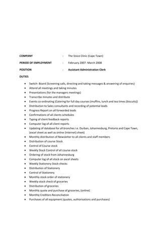 COMPANY : The Voice Clinic (Cape Town)
PERIOD OF EMPLOYMENT : February 2007- March 2008
POSITION : Assistant Administration Clerk
DUTIES
• Switch- Board (Screening calls, directing and taking messages & answering of enquiries)
• Attend all meetings and taking minutes
• Presentations (for the managers meetings)
• Transcribe minutes and distribute
• Events co-ordinating (Catering for full day courses (muffins, lunch and tea times (biscuits))
• Distribution to Sales consultants and recording of potential leads
• Progress Report on all forwarded leads
• Confirmations of all clients schedules
• Typing of client feedback reports
• Computer log of all client reports
• Updating of database for all branches i.e. Durban, Johannesburg, Pretoria and Cape Town,
(excel sheet as well as online (Internet) sheet)
• Monthly distribution of Newsletter to all clients and staff members
• Distribution of course Stock
• Control of Course stock
• Weekly Stock Control of all course stock
• Ordering of stock from Johannesburg
• Computer log of all stock on excel sheets
• Weekly Stationery Stock checks
• Distribution of Stationery
• Control of Stationery
• Monthly stock order of stationery
• Weekly stock check of groceries
• Distribution of groceries
• Monthly quote and purchase of groceries, (online)
• Monthly Creditors Reconciliation
• Purchases of all equipment (quotes, authorisations and purchases)
 