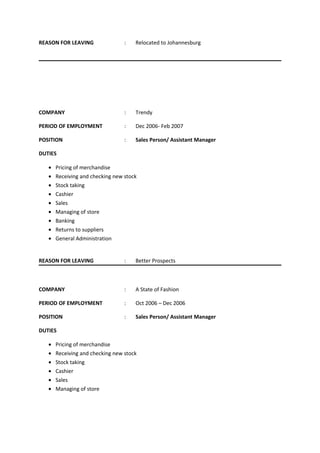 REASON FOR LEAVING : Relocated to Johannesburg
COMPANY : Trendy
PERIOD OF EMPLOYMENT : Dec 2006- Feb 2007
POSITION : Sales Person/ Assistant Manager
DUTIES
• Pricing of merchandise
• Receiving and checking new stock
• Stock taking
• Cashier
• Sales
• Managing of store
• Banking
• Returns to suppliers
• General Administration
REASON FOR LEAVING : Better Prospects
COMPANY : A State of Fashion
PERIOD OF EMPLOYMENT : Oct 2006 – Dec 2006
POSITION : Sales Person/ Assistant Manager
DUTIES
• Pricing of merchandise
• Receiving and checking new stock
• Stock taking
• Cashier
• Sales
• Managing of store
 