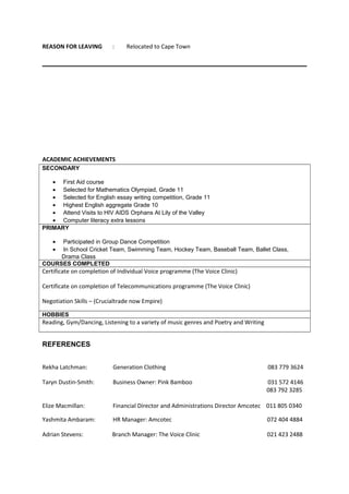 REASON FOR LEAVING : Relocated to Cape Town
ACADEMIC ACHIEVEMENTS
SECONDARY
• First Aid course
• Selected for Mathematics Olympiad, Grade 11
• Selected for English essay writing competition, Grade 11
• Highest English aggregate Grade 10
• Attend Visits to HIV AIDS Orphans At Lily of the Valley
• Computer literacy extra lessons
PRIMARY
• Participated in Group Dance Competition
• In School Cricket Team, Swimming Team, Hockey Team, Baseball Team, Ballet Class,
Drama Class
COURSES COMPLETED
Certificate on completion of Individual Voice programme (The Voice Clinic)
Certificate on completion of Telecommunications programme (The Voice Clinic)
Negotiation Skills – (Crucialtrade now Empire)
HOBBIES
Reading, Gym/Dancing, Listening to a variety of music genres and Poetry and Writing
REFERENCES
Rekha Latchman: Generation Clothing 083 779 3624
Taryn Dustin-Smith: Business Owner: Pink Bamboo 031 572 4146
083 792 3285
Elize Macmillan: Financial Director and Administrations Director Amcotec 011 805 0340
Yashmita Ambaram: HR Manager: Amcotec 072 404 4884
Adrian Stevens: Branch Manager: The Voice Clinic 021 423 2488
 