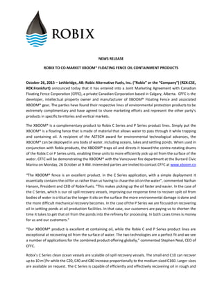 NEWS RELEASE
ROBIX TO CO-MARKET XBOOM® FLOATING FENCE OIL CONTAINMENT PRODUCTS
October 26, 2015 – Lethbridge, AB: Robix Alternative Fuels, Inc. (“Robix” or the “Company”) (RZX:CSE,
R0X:Frankfurt) announced today that it has entered into a Joint Marketing Agreement with Canadian
Floating Fence Corporation (CFFC), a private Canadian Corporation based in Calgary, Alberta. CFFC is the
developer, intellectual property owner and manufacturer of XBOOM® Floating Fence and associated
XBOOM® gear. The parties have found their respective lines of environmental protection products to be
extremely complimentary and have agreed to share marketing efforts and represent the other party’s
products in specific territories and vertical markets.
The XBOOM® is a complementary product to Robix C Series and P Series product lines. Simply put the
XBOOM® is a floating fence that is made of material that allows water to pass through it while trapping
and containing oil. A recipient of the ASTECH award for environmental technological advances, the
XBOOM® can be deployed in any body of water, including oceans, lakes and settling ponds. When used in
conjunction with Robix products, the XBOOM® traps oil and directs it toward the contra rotating drums
of the Robix C or P Series units, enabling these units to more efficiently pick up oil from the surface of the
water. CFFC will be demonstrating the XBOOM® with the Vancouver fire department at the Burrard Civic
Marina on Monday, 26 October at 9 AM. Interested parties are invited to contact CFFC at www.xboom.co
“The XBOOM® fence is an excellent product. In the C Series application, with a simple deployment it
essentially contains the oil for us rather than us having to chase the oil on the water”, commented Nathan
Hansen, President and CEO of Robix Fuels. “This makes picking up the oil faster and easier. In the case of
the C Series, which is our oil spill recovery vessels, improving our response time to recover spilt oil from
bodies of water is critical as the longer it sits on the surface the more environmental damage is done and
the more difficult mechanical recovery becomes. In the case of the P Series we are focused on recovering
oil in settling ponds at oil production facilities. In that case, our customers are paying us to shorten the
time it takes to get that oil from the ponds into the refinery for processing. In both cases times is money
for us and our customers.”
“Our XBOOM® product is excellent at containing oil, while the Robix C and P Series product lines are
exceptional at recovering oil from the surface of water. The two technologies are a perfect fit and we see
a number of applications for the combined product offering globally,” commented Stephen Neal, CEO of
CFFC.
Robix’s C Series clean ocean vessels are scalable oil spill recovery vessels. The small end C10 can recover
up to 10 m3
/hr while the C20, C40 and C80 increase proportionally to the medium sized C160. Larger sizes
are available on request. The C Series is capable of efficiently and effectively recovering oil in rough and
 