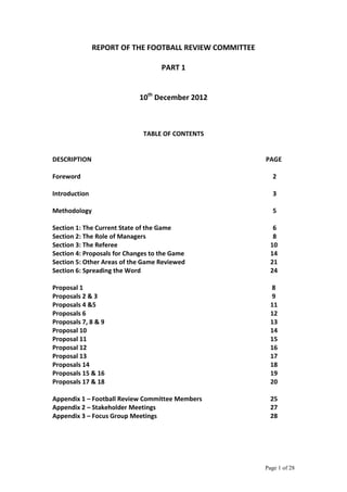 Page 1 of 28
REPORT OF THE FOOTBALL REVIEW COMMITTEE
PART 1
10th
December 2012
TABLE OF CONTENTS
DESCRIPTION PAGE
Foreword 2
Introduction 3
Methodology 5
Section 1: The Current State of the Game 6
Section 2: The Role of Managers 8
Section 3: The Referee 10
Section 4: Proposals for Changes to the Game 14
Section 5: Other Areas of the Game Reviewed 21
Section 6: Spreading the Word 24
Proposal 1 8
Proposals 2 & 3 9
Proposals 4 &5 11
Proposals 6 12
Proposals 7, 8 & 9 13
Proposal 10 14
Proposal 11 15
Proposal 12 16
Proposal 13 17
Proposals 14 18
Proposals 15 & 16 19
Proposals 17 & 18 20
Appendix 1 – Football Review Committee Members 25
Appendix 2 – Stakeholder Meetings 27
Appendix 3 – Focus Group Meetings 28
 