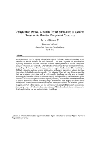 Design of an Optical Medium for the Simulation of Neutron
Transport in Reactor Component Materials
David M Konyndyk*
Department of Physics
Oregon State University, Corvallis Oregon
May 8, 2015
Abstract
The scattering of optical rays by small spherical particles bears a strong resemblance to the
diffusion of fission neutrons in solid materials. This work explores the feasibility of
exploiting similarities between these two systems for the purposes of reactor component
analysis, education, and outreach. After a brief overview of reactor-environment neutronics,
an easily-producible optical scattering medium is proposed and examined for its ability to
faithfully simulate scattered neutron distributions and energy deposition patterns in three
dimensions. Individual scattering particles (3M Spherical Glass Microshells) are probed for
their ray-scattering properties, and a random-walk simulation reveals how an iterated
scattering process could be used to imitate scattering angle probability distributions for given
materials. In the optical system, iterated angular probability distributions are shown to evolve
in similar fashion to neutron scattering angle distributions with respect to atomic mass
number, and further quantitative relationships are established between the disparate systems.
Stopping short of a final optical test for correlation with accepted benchmark simulations,
thorough groundwork is laid for future experiments. Methods and materials are discussed in
detail, and possible end-use applications are considered.
*
A thesis, in partial fulfilment of the requirements for the degree of Bachelor of Science (Applied Physics) at
Oregon State University
 