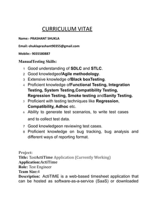 CURRICULUM VITAE
Name:- PRASHANT SHUKLA
Email:-shuklaprashant90355@gmail.com
Mobile:- 9035580887
ManualTesting Skills:
1 Good understanding of SDLC and STLC.
2 Good knowledgeofAgile methodology.
3 Extensive knowledge ofBlack boxTesting.
4 Proficient knowledge ofFunctional Testing, Integration
Testing, System Testing,Compatibility Testing,
Regression Testing, Smoke testing andSanity Testing.
5 Proficient with testing techniques like Regression,
Compatibility, Adhoc etc.
6 Ability to generate test scenarios, to write test cases
and to collect test data.
7 Good knowledgeon reviewing test cases.
8 Proficient knowledge on bug tracking, bug analysis and
different ways of reporting format.
Project:
Title: TestActiTime Application (Currently Working)
Application:ActiTime
Role: Test Engineer
Team Size:4
Description: ActiTIME is a web-based timesheet application that
can be hosted as software-as-a-service (SaaS) or downloaded
 