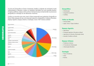 14
GEOGRAFIA
Geopolítica
• Globalização
• Geografia Econômica
• Conflitos
Volta ao Mundo
• Oriente Médio
• Japão, China e Tigres Asiáticos
Espaço Agrário
• Agricultura
• Produção Agrícola e Pecuária no Brasil
• Agricultura no Mundo e Revolução Verde
• Questão Fundiária no Brasil
Espaço Urbano
• Problemas Urbanos
• O Conceito de Urbanização
• Urbanização Brasileira
Geologia
• Placas Tectônicas
• Solos
• Rochas
A prova de Geografia no Enem é bastante analítica, exigindo do estudante muita
interpretação e atenção a todos os subsídios ofertados em uma questão (textos,
imagens, gráficos, mapas, entre outros). Sempre busque compreender os processos
geográficos e interligá-los de diferentes maneiras.
Confira os assuntos que mais caem e fique preparado para gabaritar Geografia no
Enem! Não esqueça de dar uma atenção especial a Geopolítica, Análises Mundiais,
Espaço Agrário, Espaço Urbano e Geologia, nosso TOP 5 dessa análise!
Blocos Econômicos
1,5%
Fontes de Energia
1,5%
Espaço Brasileiro
1,9%
Domínios Morfoclimáticos
2,4%
Hidrosfera
2,4%
Atmosfera
2,4%
Terra
2,4%
Cartografia e Geoprocessamento
2,9%
Transportes, Comércio e Serviço
3,4%
Demografia
3,9%
Indústria
3,9%
Conceitos da Geografia
3,9%
Clima
4,4%
Migrações
4,9%
Questões Ambientais
5,3%
Geopolítica
14,1%
Volta ao Mundo
12,1%
Espaço Agrário
8,7%
Espaço Urbano
8,7%
Geologia
6,3%
14
 