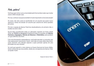 2
Fala, galera!
Você que quer entrar numa universidade pelo Enem já deve saber que muitas
vezes é difícil estudar tudo.
Por isso, conhecer essa prova também é muito importante na hora de estudar!
Às vezes, não vale a pena se aprofundar em um assunto que quase nunca
apareceu e deixar de estudar um assunto que costuma ter várias questões
por prova.
Por isso, a equipe do Aprova Total traz atualizadíssima, em primeira mão, a
Análise do Enem 2022.
Ela foi feita considerando todas as aplicações regulares do Enem desde
2016, de TODAS as disciplinas! Analisamos todas as questões de Ciências
Humanas, Linguagens, Ciências da Natureza e Matemática, para produzir
um guia definitivo do Enem.
Com essa ferramenta superpoderosa, você pode descobrir os assuntos que
mais apareceram nessa prova. Assim, você sabe em quais deles deve focar,
quais merecem uma atenção especial e quais precisam apenas de uma
pincelada nos seus estudos.
Se você quer garantir a nota máxima no Exame Nacional do Ensino Médio,
temos certeza de que essa análise, aliada aos cronogramas do Aprova Total,
vai ajudar muito!
Equipe do Aprova Total :)
2
 