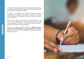28
A redação no Enem consiste em uma dissertação argumentativa,
emqueo(a)candidato(a)seráavaliadopormeiodascompetências
que compõem a correção da redação.
Os temas e as propostas de redação sempre são voltados
a solucionar um problema e, por isso, é comum que os temas
tenham relação com a sociedade. Por tanto, você deverá explorar
isso em seu texto.
Para estudar redação, é importante que você pratique a sua
escrita, tenha conhecimento das competências em que está
sendo avaliado(a) e entenda o uso dos eixos temáticos para a
produção do seu texto e para repertórios.
O tema da redação do Enem 2022 foi “Desafios para a
valorização de comunidades e povos tradicionais no Brasil”,
como de costume, trouxe problemáticas atuais para serem
debatidas na prova.
REDAÇÃO
28
 