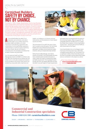 HEALTH & SAFETY
QUEENSLAND MINING & ENERGY BULLETIN / Autumn 2013 / www.qmeb.com.au1
TBA
For more information visit
www.carmichaelbuilders.com
and call 1800 634 100.
A
t Carmichael Builders the safety of our
employees, sub-contractors, site visitors
and the public is our number one priority.
Workplace Health and Safety is of critical
importance in the planning, organisation and
undertaking of Carmichael Builders operations,
underpinning our continuous goal of achieving
Zero Harm at work. We are committed to
minimising risk in the workplace and believe that
all safety incidents are preventable.
Our Occupational Health and Safety
Management System (OHSMS) is certified to AS/
NZS 4801:2001 standard and accredited with SAI
Global, and is continually reviewed and tested to
ensure excellence and industry best practice. By
establishing measurable safety objectives and
targets, our endeavour is to ensure continual
improvement and the prevention of work related
injuries and illness.
The commitment of our staff to the vision of Zero
Harm is evident across all projects. The Carmichael
Builders team have embraced and proactively
participate in all safety, environmental and quality
initiatives, setting an exceptionally high standard.
Worley Parsons Safety Manager, John Adams,
recently commented: “Carmichael Builders site team
have consistently demonstrated enthusiasm to
meet or better the Project’s comprehensive Health
and Safety requirements. The knowledge the team
brought with them was applied effectively and what
they didn’t know with regard to Project requirements
was eagerly learnt and adopted with the support of
the Carmichael Builders’ offsite management. The
unarguable reward for the effort put in is no doubt
the incident free completion of Carmichael Builders’
scope of work – everyone went home as healthy as
when they arrived on the Project”.
Carmichael Builders time on the Wiggins Island
Coal Export Terminal project has to date been
completed entirely without Lost Time Injuries (LTI’s)
or significant incidents. We are extremely proud of
this result, the excellent working relationships forged
and our contribution to the project as a whole.
D A L B Y > B R I S B A N E > M A C K AY > T O O W O O M B A > C L O N C U R R Y >
Phone 1800 634 100 carmichaelbuilders.com
Commercial and
Industrial Construction specialists
Carmichael Builders
SAFETY BY CHOICE,
NOT BY CHANCEFounded in 1982 in Dalby, Queensland, Carmichael Builders
have established a hard-earned reputation for excellence in
delivering high quality construction projects. Proud of its family
origins, Carmichael Builders has grown to be a respected
construction partner servicing clients throughout Queensland. We
provide a multi-faceted service, from cost planning and design
through to project management and build. All clients receive
professional and experienced advice, priority and attention,
irrespective of the project location and size.
 