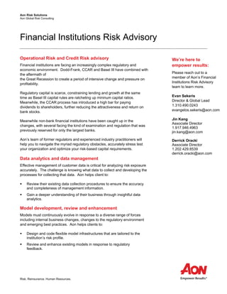 Aon Risk Solutions
Aon Global Risk Consulting
Risk. Reinsurance. Human Resources.
Financial Institutions Risk Advisory
Operational Risk and Credit Risk advisory
Financial institutions are facing an increasingly complex regulatory and
economic environment. Dodd-Frank, CCAR and Basel III have combined with
the aftermath of
the Great Recession to create a period of intensive change and pressure on
profitability.
Regulatory capital is scarce, constraining lending and growth at the same
time as Basel III capital rules are ratcheting up mininum capital ratios.
Meanwhile, the CCAR process has introduced a high bar for paying
dividends to shareholders, further reducing the attractiveness and return on
bank stocks.
Meanwhile non-bank financial institutions have been caught up in the
changes, with several facing the kind of examination and regulation that was
previously reserved for only the largest banks.
Aon’s team of former regulators and experienced industry practitioners will
help you to navigate the myriad regulatory obstacles, accurately stress test
your organization and optimize your risk-based capital requirements.
Data analytics and data management
Effective management of customer data is critical for analyzing risk exposure
accurately. The challenge is knowing what data to collect and developing the
processes for collecting that data. Aon helps client to:
 Review their existing data collection procedures to ensure the accuracy
and completeness of management information.
 Gain a deeper understanding of their business through insightful data
analytics.
Model development, review and enhancement
Models must continuously evolve in response to a diverse range of forces
including internal business changes, changes to the regulatory environment
and emerging best practices. Aon helps clients to:
 Design and code flexible model infrastructures that are tailored to the
institution’s risk profile.
 Review and enhance existing models in response to regulatory
feedback.
We’re here to
empower results:
Please reach out to a
member of Aon’s Financial
Institutions Risk Advisory
team to learn more.
Evan Sekeris
Director & Global Lead
1.310.490.0243
evangelos.sekeris@aon.com
Jin Kang
Associate Director
1.917.946.4963
jin.kang@aon.com
Derrick Oracki
Associate Director
1.202.429.8539
derrick.oracki@aon.com
 