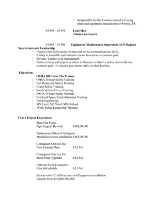  Responsible for the Construction of a Coating
plant and equipment installations in Forney, TX.
4/1990 - 1/1994 Lead Man
Trinity Contractors
3/1985 - 4/1990 Equipment Maintenance Supervisor M.W.Halpern
Supervision and Leadership
 Possess clear and concise written and verbal communications skills.
 Ability to assemble and motivate a team to achieve a common goal.
 Servant / Leader style management
 Desire to train and empower others to become a cohesive safety team with one
common goal > Everyone goes home safely to their families.
Education:
OSHA 500 Train The Trainer
 OHSA 30 hour Safety Training
 Fall Protection Safety Training
 Crane Safety Training
 Smith System Driver Training
 OSHA 10 hour Safety Seminar
 Confined Space Entry/Attendant Training
 Field Engineering
 MS Excel, MS Word, MS Outlook
 FOSL Safety Leadership Training
Other Project Experience:
State Fair Foods
Pipe Support Rework $500,000.00
Professional Plaza of Arlington
Mechanical room installation $485,000.00
Corrugated Services Inc
New Coating Plant $1.5 Mil
Corrugated Services Inc.
Stock Prep Upgrades $2.0 Mil
National Semi-Conductor
New fab/sub-fab $1.3 Mil
Various other Civil/Structural and Equipment installation
Projects from $50,000-200,000
 
