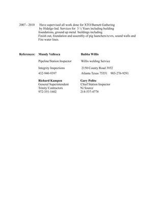 2007 - 2010 Have supervised all work done for XTO/Barnett Gathering
by Hidalgo Ind. Services for 3 ½ Years including building
foundations, ground up metal buildings including
Finish out, foundation and assembly of pig launchers/rcvrs, sound walls and
Fire water lines.
References: Mundy Vallesca Bubba Willis
Pipeline/Station Inspector Willis welding Service
Integrity Inspections 2150 County Road 3932
432-940-9397 Atlanta Texas 75551 903-276-9291
Richard Kampen Gary Polito
General Superintendent Chief Station Inspector
Trinity Contractors Ni Source
972-351-1602 214-537-4778
 