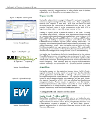 UOIG 7
University of Oregon Investment Group
geographies, especially emerging markets, in order to further grow the business
and capitalize on the demand for outsourcing payroll services.
Organic Growth
Paychex has had consistent revenue growth the past few years, and is expected to
continue having this stead growth in the coming years. They are performing
relatively well compared to their peers. Both ADP and Intuit have been
performing worse than expected due to product difficulties and lack of client
retention. Paychex is known for having great customer service, while ADP, its
largest competitor, is known to provide sub-par customer service.
Funding for organic growth is planned to increase in the future. Recently,
Paychex has been investing a great deal in the development of its software and
the expansion and upgrade of various operating facilities. In the fiscal years 2012,
2013, and 2014, Paychex allocated $2.6 million, $6.5 million, and $4.7 million,
respectively, of funding to purchase equipment and software from EMC
Corporation in order to improve Paychex’s product offerings and efficiency. This
equipment and software will also be used to support Paychex’s continued client
and ancillary product growth. Also, Paychex has been developing its Paychex
Next Generation platform to improve customer experiences. They are doing this
by improving the user interface of their platform, having centralized data for all
of its functions and applications, and give clients access to mobile technology.
Paychex has also focused a great deal on its Human Resource Service products.
Demand for human resource outsourcing services has increased the last few years
as corporate profits rise. Paychex has a diverse set of products capitalize on this
demand, such as their new, minimum-premium health insurance product that was
recently introduced. This, combined with their growing retirement-services
products, put Paychex in a great position with a diversified portfolio of products.
Acquisitions
Paychex has engaged in a few acquisitions in recent history. In 2014 Paychex
acquired SurePayroll, an online payroll service provider. Paychex identified
growth opportunities and the benefits of offering a self-service, online-based
payroll processing solution to small businesses. This acquisition allowed Paychex
to enter the self-service payroll market with competitors ADP and Intuit. Paychex
also acquired ExpenseWire in 2012, which was a leading SaaS based expense
management solution. Paychex partakes in acquisitions when they identify a
business or product that can either improve and develop its current products, or
add new products to its already diversified product portfolio. This way, Paychex
can enter more markets in the payroll and bookkeeping industry.
Management and Employee Relations
Martin Mucci – President and CEO
Martin Mucci joined Paychex in October 2002 when he was hired as the senior
vice president of operations. On September 30, 2010 Mr. Mucci assumed the role
of president and chief executive officer. Before joining Paychex, he served as the
CEO of Frontier Telephone of Rochester, NY. Mr. Mucci holds a bachelor’s
degree in accounting from St. John Fisher College, and received his MBA at the
University of Rochester.
Source: Google Images
Figure 16: Paychex Online System
Figure 17: SurePayroll Logo
Source: Google Images
Figure 18: ExpenseWire Logo
Source: Google Images
 