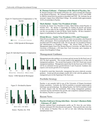 UOIG 8
University of Oregon Investment Group
B. Thomas Golisano – Chairman of the Board of Paychex, Inc.
B. Thomas Golisano is the founder of Paychex, Inc., and is currently the Chairman
of the Board of Directors. Mr. Golisano founded Paychex in 1971 with $3000.
In 2004 he retired from his position as president and CEO. Mr. Golisano has an
associate’s degree from Alfred State College. He currently holds approximately
10.4% of ownership in Paychex.
Mark Bottini – Senior Vice President of Sales
Currently the Senior Vice President of Sales, Mark Bottini joined Paychex in
October 2011. Mr. Bottini is responsible for leading all payroll and human
resource service sales for the company. Before coming to Paychex, Mr. Bottini
was the vice president of sales for Ricoh, North America. He has a bachelor’s
degree in marketing from Long Beach State University.
Efrain Rivera – Senior Vice President, CFO, and Treasurer
Efrain Rivera joined Paychex in June 2011 as senior vice president, chief financial
officer, and treasurer. Prior to joining Paychex, Mr. Rivera was the corporate vice
president and CFO at Bausch & Lomb. He was also the vice president of finance
and administration at Houghton College. Mr. Rivera holds a Doctor of
Management degree from Case Western Reserve University, an MBA from the
University of Rochester, a JD from New York University, and a bachelor of
science from Houghton College.
Management Guidance
Management provides guidance on revenues and net income for the fiscal year of
2015 for their operations. The revenue model in the appendices is in line with
management guidance. The second fiscal quarter of the 2015 fiscal year exceed
management guidance. Management expects that for the fiscal year of 2015 there
will be an estimated revenue growth between 8 and 10 percent. Guidance also
expects a net income growth of 6 to 8 percent.
It should be noted that, historically, management has given relatively accurate
guidance. Actual growth percentages usually fall in line with the guidance that
management gives at the beginning of the fiscal year.
Portfolio Strategy
Paychex is not currently held in any of the University of Oregon Investment
Group’s portfolios. Currently, the Tall Firs portfolio is currently underweight in
both large cap and technology. By adding Paychex, the Tall Firs portfolio would
be better aligned with the benchmark. With strong management guidance,
consistent top-line and bottom-line growth, and competitors underperforming in
the industry, Paychex is a great value buy.
Recent News
Paychex Embraces Strong Jobs Data – Investor’s Business Daily
– February 4th, 2015
Paychex reported fiscal second-quarter profits up 9% from the year before.
Revenue increased 10% from the previous quarter. These growth rates were due
to the release of Paychex Flex, as well as new data reflecting decreasing
unemployment rates.
0
2
4
6
8
10
12
14
16
18
0
100
200
300
400
500
600
700
2010 2011 2012 2013 2014
Millions($)
Axis Title
Net Income Total Executive Compensation
Figure 19: Total Executive Compensation vs. Net
Income
Source: UOIG Spreads & Morningstar
0
1
2
3
4
5
6
7
8
2010 2011 2012 2013 2014
Millions($)
Martin Mucci Efrain Rivera Mark A. Bottini
Figure 20: Individual Executive Compensation
Source: UOIG Spreads & Morningstar
0.29
0.3
0.31
0.32
0.33
0.34
0.35
0.36
Q1 Q2 Q3 Q4
Dividend($)
2014 2013 2012 2011
Figure 21: Dividend by Quarter
Source: Paychex, Inc. 10-K
 