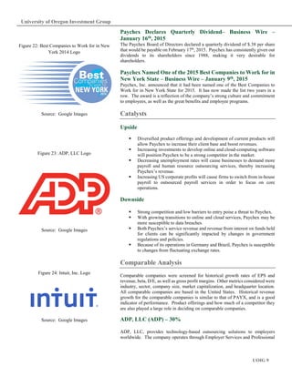 UOIG 9
University of Oregon Investment Group
Paychex Declares Quarterly Dividend– Business Wire –
January 16th, 2015
The Paychex Board of Directors declared a quarterly dividend of $.38 per share
that would be payable on February 17th
, 2015. Paychex has consistently given out
dividends to its shareholders since 1988, making it very desirable for
shareholders.
Paychex Named One of the 2015 Best Companies to Work for in
New York State – Business Wire – January 9th, 2015
Paychex, Inc. announced that it had been named one of the Best Companies to
Work for in New York State for 2015. It has now made the list two years in a
row. The award is a reflection of the company’s strong culture and commitment
to employees, as well as the great benefits and employee programs.
Catalysts
Upside
Diversified product offerings and development of current products will
allow Paychex to increase their client base and boost revenues.
Increasing investments to develop online and cloud-computing software
will position Paychex to be a strong competitor in the market.
Decreasing unemployment rates will cause businesses to demand more
payroll and human resource outsourcing services, thereby increasing
Paychex’s revenue.
Increasing US corporate profits will cause firms to switch from in-house
payroll to outsourced payroll services in order to focus on core
operations.
Downside
Strong competition and low barriers to entry poise a threat to Paychex.
With growing transitions to online and cloud services, Paychex may be
more susceptible to data breaches.
Both Paychex’s service revenue and revenue from interest on funds held
for clients can be significantly impacted by changes in government
regulations and policies.
Because of its operations in Germany and Brazil, Paychex is susceptible
to changes from fluctuating exchange rates.
Comparable Analysis
Comparable companies were screened for historical growth rates of EPS and
revenue, beta, D/E, as well as gross profit margins. Other metrics considered were
industry, sector, company size, market capitalization, and headquarter location.
All comparable companies are based in the United States. Historical revenue
growth for the comparable companies is similar to that of PAYX, and is a good
indicator of performance. Product offerings and how much of a competitor they
are also played a large role in deciding on comparable companies.
ADP, LLC (ADP) – 30%
ADP, LLC, provides technology-based outsourcing solutions to employers
worldwide. The company operates through Employer Services and Professional
Figure 22: Best Companies to Work for in New
York 2014 Logo
Source: Google Images
Figure 23: ADP, LLC Logo
Source: Google Images
Figure 24: Intuit, Inc. Logo
Source: Google Images
 