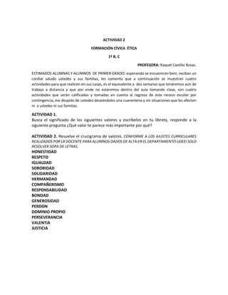 ACTIVIDAD 2
FORMACIÓN CÍVICA ÉTICA
1º B, C
PROFESORA: Raquel Castillo Rosas.
ESTIMADOS ALUMNAS Y ALUMNOS DE PRIMER GRADO: esperando se encuentren bien, reciban un
cordial saludo ustedes y sus familias, les comento que a continuación se muestran cuatro
actividades para que realicen en sus casas, es el equivalente a dos semanas que tendremos aún de
trabajo a distancia y que por ende no estaremos dentro del aula tomando clase, son cuatro
actividades que serán calificadas y tomadas en cuenta al regreso de este receso escolar por
contingencia, me despido de ustedes deseándoles una cuarentena y sin situaciones que les afecten
ni a ustedes ni sus familias.
ACTIVIDAD 1.
Busca el significado de los siguientes valores y escríbelos en tu libreta, responde a la
siguiente pregunta ¿Qué valor te parece más importante por qué?
ACTIVIDAD 2. Resuelve el crucigrama de valores. CONFORME A LOS AJUSTES CURRICULARES
REALIZADOS POR LA DOCENTE PARA ALUMNOS DADOS DE ALTA EN EL DEPARTAMENTO UDEEI SOLO
RESOLVER SOPA DE LETRAS.
HONESTIDAD
RESPETO
IGUALDAD
SORORIDAD
SOLIDARIDAD
HERMANDAD
COMPAÑERISMO
RESPONSABILIDAD
BONDAD
GENEROSIDAD
PERDON
DOMINIO PROPIO
PERSEVERANCIA
VALENTIA
JUSTICIA
 