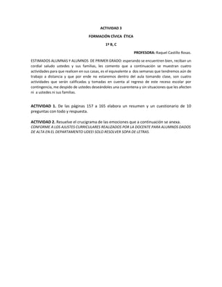 ACTIVIDAD 3
FORMACIÓN CÍVICA ÉTICA
1º B, C
PROFESORA: Raquel Castillo Rosas.
ESTIMADOS ALUMNAS Y ALUMNOS DE PRIMER GRADO: esperando se encuentren bien, reciban un
cordial saludo ustedes y sus familias, les comento que a continuación se muestran cuatro
actividades para que realicen en sus casas, es el equivalente a dos semanas que tendremos aún de
trabajo a distancia y que por ende no estaremos dentro del aula tomando clase, son cuatro
actividades que serán calificadas y tomadas en cuenta al regreso de este receso escolar por
contingencia, me despido de ustedes deseándoles una cuarentena y sin situaciones que les afecten
ni a ustedes ni sus familias.
ACTIVIDAD 1. De las páginas 157 a 165 elabora un resumen y un cuestionario de 10
preguntas con todo y respuesta.
ACTIVIDAD 2. Resuelve el crucigrama de las emociones que a continuación se anexa.
CONFORME A LOS AJUSTES CURRICULARES REALIZADOS POR LA DOCENTE PARA ALUMNOS DADOS
DE ALTA EN EL DEPARTAMENTO UDEEI SOLO RESOLVER SOPA DE LETRAS.
 