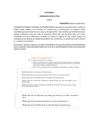 ACTIVIDAD 4
FORMACIÓN CÍVICA ÉTICA
1º B, C
PROFESORA: Raquel Castillo Rosas.
ESTIMADOS ALUMNAS Y ALUMNOS DE PRIMER GRADO: esperando se encuentren bien, reciban un
cordial saludo ustedes y sus familias, les comento que a continuación se muestran cuatro
actividades para que realicen en sus casas, es el equivalente a dos semanas que tendremos aún de
trabajo a distancia y que por ende no estaremos dentro del aula tomando clase, son cuatro
actividades que serán calificadas y tomadas en cuenta al regreso de este receso escolar por
contingencia, me despido de ustedes deseándoles una cuarentena y sin situaciones que les afecten
ni a ustedes ni sus familias.
ACTIVIDAD 1. Realiza la siguiente actividad: CONFORME A LOS AJUSTES CURRICULARES REALIZADOS
POR LA DOCENTE PARA ALUMNOS DADOS DE ALTA EN EL DEPARTAMENTO UDEEI SOLO RESOLVER
SOPA DE LETRAS.
 