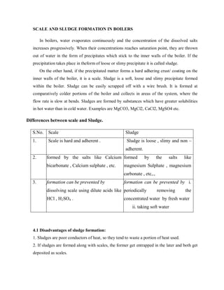 SCALE AND SLUDGE FORMATION IN BOILERS
In boilers, water evaporates continuously and the concentration of the dissolved salts
increases progressively. When their concentrations reaches saturation point, they are thrown
out of water in the form of precipitates which stick to the inner walls of the boiler. If the
precipitation takes place in theform of loose or slimy precipitate it is called sludge.
On the other hand, if the precipitated matter forms a hard adhering crust/ coating on the
inner walls of the boiler, it is a scale. Sludge is a soft, loose and slimy precipitate formed
within the boiler. Sludge can be easily scrapped off with a wire brush. It is formed at
comparatively colder portions of the boiler and collects in areas of the system, where the
flow rate is slow at bends. Sludges are formed by substances which have greater solubilities
in hot water than in cold water. Examples are MgCO3, MgCl2, CaCl2, MgSO4 etc.
Differences between scale and Sludge.
S.No. Scale Sludge
1. Scale is hard and adherent . Sludge is loose , slimy and non –
adherent.
2. formed by the salts like Calcium
bicarbonate , Calcium sulphate , etc.
formed by the salts like
magnesium Sulphate , magnesium
carbonate , etc,.,
3. formation can be prevented by
dissolving scale using dilute acids like
HCl , H2SO4 .
formation can be prevented by i.
periodically removing the
concentrated water by fresh water
ii. taking soft water
4.1 Disadvantages of sludge formation:
1. Sludges are poor conductors of heat, so they tend to waste a portion of heat used.
2. If sludges are formed along with scales, the former get entrapped in the later and both get
deposited as scales.
 