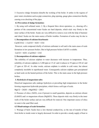 3. Excessive sludge formation disturbs the working of the boiler. It settles in the regions of
poor water circulation such as pipe connection, plug opening, gauge glass connection thereby
causing even chocking of the pipes.
4.2 Prevention of sludge formation:
1. By using well softened water. 2. By a frequent blow down operation, i.e., drawing off a
portion of the concentrated water Scales are hard deposits, which stick very firmly to the
inner surface of the boiler. Scales are very difficult to remove even with the help of hammer
and chisel. Scales are the main source of boiler troubles. Formation of scales may be due to
1. Decomposition of calcium bicarbonate
Ca(HCO3)2 → CaCO3 + H2O + CO2
However, scale composed chiefly of calcium carbonate is soft and is the main cause of scale
formation in low pressure boilers. But in high pressure boilers CaCO3 is soluble.
CaCO3 + H2O→Ca(OH)2 + CO2
2. Decomposition of calcium sulphate:
The solubility of calcium sulphate in water decreases with increase in temperature. Thus,
solubility of calcium sulphate is 3,200 ppm at 15 oC and it reduces to 55 ppm at 230 oC and
27 ppm at 320 oC. In other words, calcium sulphate is soluble in cold water, but almost
completely insoluble in superheated water. Consequently calcium sulphate gets precipitated
as hard scale on the heated portions of the boiler. This is the main cause in the high pressure
boilers.
3. Hydrolysis of magnesium salts:
Dissolved magnesium salts undergo hydrolysis at prevailing high temperatures in the boiler
forming magnesium hydroxide precipitate, which forms a soft type of scale.
MgCl2 + 2H2O →Mg(OH)2 + 2HCl
4. Presence of silica: (SiO2), even if present in small quantities, deposits as calcium silicate
(CaSiO3) and/ or magnesium silicate (MgSiO3). These deposits stick very firmly to the inner
walls of the boiler surface and are very difficult for removal. One important source of silica
in water is the sand filter used.
4.3 Disadvantages of scale formation:
1. Wastage of fuels: Scales have a low thermal conductivity, so the rate of transfer of heat
from boiler to inside water is largely decreased. In order to provide a steady supply of heat to
 