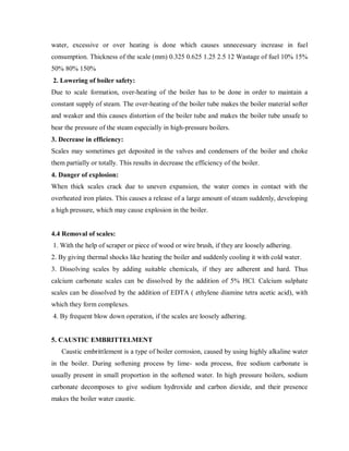 water, excessive or over heating is done which causes unnecessary increase in fuel
consumption. Thickness of the scale (mm) 0.325 0.625 1.25 2.5 12 Wastage of fuel 10% 15%
50% 80% 150%
2. Lowering of boiler safety:
Due to scale formation, over-heating of the boiler has to be done in order to maintain a
constant supply of steam. The over-heating of the boiler tube makes the boiler material softer
and weaker and this causes distortion of the boiler tube and makes the boiler tube unsafe to
bear the pressure of the steam especially in high-pressure boilers.
3. Decrease in efficiency:
Scales may sometimes get deposited in the valves and condensers of the boiler and choke
them partially or totally. This results in decrease the efficiency of the boiler.
4. Danger of explosion:
When thick scales crack due to uneven expansion, the water comes in contact with the
overheated iron plates. This causes a release of a large amount of steam suddenly, developing
a high pressure, which may cause explosion in the boiler.
4.4 Removal of scales:
1. With the help of scraper or piece of wood or wire brush, if they are loosely adhering.
2. By giving thermal shocks like heating the boiler and suddenly cooling it with cold water.
3. Dissolving scales by adding suitable chemicals, if they are adherent and hard. Thus
calcium carbonate scales can be dissolved by the addition of 5% HCl. Calcium sulphate
scales can be dissolved by the addition of EDTA ( ethylene diamine tetra acetic acid), with
which they form complexes.
4. By frequent blow down operation, if the scales are loosely adhering.
5. CAUSTIC EMBRITTELMENT
Caustic embrittlement is a type of boiler corrosion, caused by using highly alkaline water
in the boiler. During softening process by lime- soda process, free sodium carbonate is
usually present in small proportion in the softened water. In high pressure boilers, sodium
carbonate decomposes to give sodium hydroxide and carbon dioxide, and their presence
makes the boiler water caustic.
 