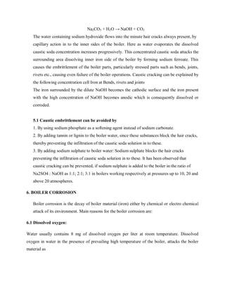 Na2CO3 + H2O → NaOH + CO2
The water containing sodium hydroxide flows into the minute hair cracks always present, by
capillary action in to the inner sides of the boiler. Here as water evaporates the dissolved
caustic soda concentration increases progressively. This concentrated caustic soda attacks the
surrounding area dissolving inner iron side of the boiler by forming sodium ferroate. This
causes the embrittlement of the boiler parts, particularly stressed parts such as bends, joints,
rivets etc., causing even failure of the boiler operations. Caustic cracking can be explained by
the following concentration cell Iron at Bends, rivets and joints
The iron surrounded by the dilute NaOH becomes the cathodic surface and the iron present
with the high concentration of NaOH becomes anodic which is consequently dissolved or
corroded.
5.1 Caustic embrittlement can be avoided by
1. By using sodium phosphate as a softening agent instead of sodium carbonate.
2. By adding tannin or lignin to the boiler water, since these substances block the hair cracks,
thereby preventing the infiltration of the caustic soda solution in to these.
3. By adding sodium sulphate to boiler water: Sodium sulphate blocks the hair cracks
preventing the infiltration of caustic soda solution in to these. It has been observed that
caustic cracking can be prevented, if sodium sulphate is added to the boiler in the ratio of
Na2SO4 : NaOH as 1:1; 2:1; 3:1 in boilers working respectively at pressures up to 10, 20 and
above 20 atmospheres.
6. BOILER CORROSION
Boiler corrosion is the decay of boiler material (iron) either by chemical or electro chemical
attack of its environment. Main reasons for the boiler corrosion are:
6.1 Dissolved oxygen:
Water usually contains 8 mg of dissolved oxygen per liter at room temperature. Dissolved
oxygen in water in the presence of prevailing high temperature of the boiler, attacks the boiler
material as
 