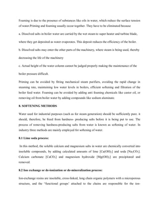 Foaming is due to the presence of substances like oils in water, which reduce the surface tension
of water.Priming and foaming usually occur together. They have to be eliminated because
a. Dissolved salts in boiler water are carried by the wet steam to super heater and turbine blade,
where they get deposited as water evaporates. This deposit reduces the efficiency of the boiler.
b. Dissolved salts may enter the other parts of the machinery, where steam is being used, thereby
decreasing the life of the machinery
c. Actual height of the water column cannot be judged properly making the maintenance of the
boiler pressure difficult.
Priming can be avoided by fitting mechanical steam purifiers, avoiding the rapid change in
steaming rate, maintaining low water levels in boilers, efficient softening and filtration of the
boiler feed water. Foaming can be avoided by adding anti foaming chemicals like castor oil, or
removing oil from boiler water by adding compounds like sodium aluminate.
8. SOFTENING METHODS
Water used for industrial purposes (such as for steam generation) should be sufficiently pure. it
should, therefore, be freed from hardness- producing salts before it is being put to use. The
process of removing hardness-producing salts from water is known as softening of water. In
industry three methods are mainly employed for softening of water.
8.1 Lime soda process:
In this method, the soluble calcium and magnesium salts in water are chemically converted into
insoluble compounds, by adding calculated amounts of lime [Ca(OH)2] and soda [Na2CO3].
Calcium carbonate [CaCO3] and magnesium hydroxide [Mg(OH)2] are precipitated and
removed.
8.2 Ion exchange or de-ionization or de-mineralization process:
Ion-exchange resins are insoluble, cross-linked, long chain organic polymers with a microporous
structure, and the “functional groups’ attached to the chains are responsible for the ion-
 