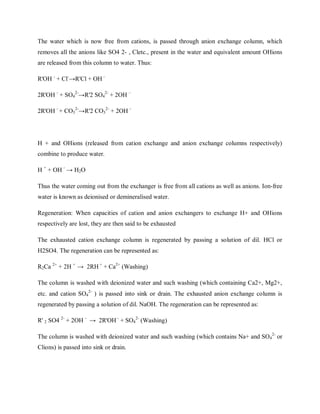 The water which is now free from cations, is passed through anion exchange column, which
removes all the anions like SO4 2- , Cletc., present in the water and equivalent amount OHions
are released from this column to water. Thus:
R'OH -
+ Cl-
→R'Cl + OH –
2R'OH -
+ SO4
2-
→R'2 SO4
2-
+ 2OH –
2R'OH -
+ CO3
2-
→R'2 CO3
2-
+ 2OH -
H + and OHions (released from cation exchange and anion exchange columns respectively)
combine to produce water.
H +
+ OH -
→ H2O
Thus the water coming out from the exchanger is free from all cations as well as anions. Ion-free
water is known as deionised or demineralised water.
Regeneration: When capacities of cation and anion exchangers to exchange H+ and OHions
respectively are lost, they are then said to be exhausted
The exhausted cation exchange column is regenerated by passing a solution of dil. HCl or
H2SO4. The regeneration can be represented as:
R2Ca 2+
+ 2H +
→ 2RH +
+ Ca2+
(Washing)
The column is washed with deionized water and such washing (which containing Ca2+, Mg2+,
etc. and cation SO4
2-
) is passed into sink or drain. The exhausted anion exchange column is
regenerated by passing a solution of dil. NaOH. The regeneration can be represented as:
R' 2 SO4 2-
+ 2OH -
→ 2R'OH -
+ SO4
2-
(Washing)
The column is washed with deionized water and such washing (which contains Na+ and SO4
2-
or
Clions) is passed into sink or drain.
 