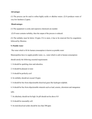 Advantages
(1) The process can be used to soften highly acidic or alkaline waters. (2) It produces water of
very low hardness (2 ppm) .
Disadvantages
(1) The equipment is costly and expensive chemicals are needed.
(2) If water contains turbidity, then the output of the process is reduced.
(3) The turbidity must be below 10 ppm. If it is more, it has to be removed first by coagulation
followed by filtration.
9. Potable water
The water which is fit for human consumption is known as potable water
Municipalities have to supply potable water, i.e., water which is safe to human consumption
should satisfy the following essential requirements
1. It should be sparkling clear and odourless.
2. It should be pleasant in taste
3. It should be perfectly cool
4. Its turbidity should not exceed 10 ppm
5. It should be free from objectionable dissolved gases like hydrogen sulphide.
6. It should be free from objectionable minerals such as lead, arsenic, chromium and manganese
salts.
7. Its alkalinity should not be high. Its pH should not be above 8.0
8. It should be reasonably soft
9. Its total dissolved solids should be less than 500 ppm
 