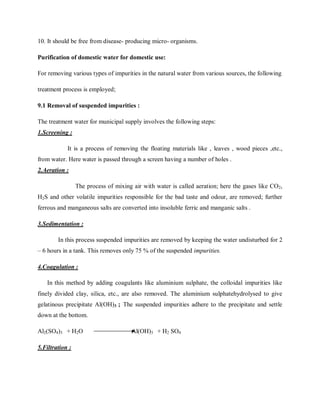 10. It should be free from disease- producing micro- organisms.
Purification of domestic water for domestic use:
For removing various types of impurities in the natural water from various sources, the following
treatment process is employed;
9.1 Removal of suspended impurities :
The treatment water for municipal supply involves the following steps:
1.Screening :
It is a process of removing the floating materials like , leaves , wood pieces ,etc.,
from water. Here water is passed through a screen having a number of holes .
2.Aeration :
The process of mixing air with water is called aeration; here the gases like CO2,
H2S and other volatile impurities responsible for the bad taste and odour, are removed; further
ferrous and manganeous salts are converted into insoluble ferric and manganic salts .
3.Sedimentation :
In this process suspended impurities are removed by keeping the water undisturbed for 2
– 6 hours in a tank. This removes only 75 % of the suspended impurities.
4.Coagulation :
In this method by adding coagulants like aluminium sulphate, the colloidal impurities like
finely divided clay, silica, etc., are also removed. The aluminium sulphatehydrolysed to give
gelatinous precipitate Al(OH)3 ; The suspended impurities adhere to the precipitate and settle
down at the bottom.
Al2(SO4)3 + H2O Al(OH)3 + H2 SO4
5.Filtration :
 