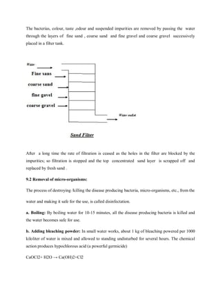 The bacterias, colour, taste ,odour and suspended impurities are removed by passing the water
through the layers of fine sand , coarse sand and fine gravel and coarse gravel successively
placed in a filter tank.
After a long time the rate of filtration is ceased as the holes in the filter are blocked by the
impurities; so filtration is stopped and the top concentrated sand layer is scrapped off and
replaced by fresh sand .
9.2 Removal of micro-organisms:
The process of destroying /killing the disease producing bacteria, micro-organisms, etc., from the
water and making it safe for the use, is called disinfectation.
a. Boiling: By boiling water for 10-15 minutes, all the disease producing bacteria is killed and
the water becomes safe for use.
b. Adding bleaching powder: In small water works, about 1 kg of bleaching powered per 1000
kiloliter of water is mixed and allowed to standing undisturbed for several hours. The chemical
action produces hypochlorous acid (a powerful germicide)
CaOCl2+ H2O → Ca(OH)2+Cl2
 
