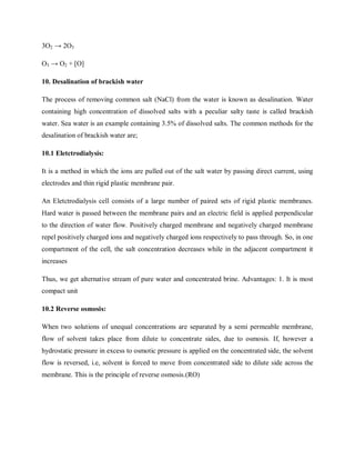 3O2 → 2O3
O3 → O2 + [O]
10. Desalination of brackish water
The process of removing common salt (NaCl) from the water is known as desalination. Water
containing high concentration of dissolved salts with a peculiar salty taste is called brackish
water. Sea water is an example containing 3.5% of dissolved salts. The common methods for the
desalination of brackish water are;
10.1 Eletctrodialysis:
It is a method in which the ions are pulled out of the salt water by passing direct current, using
electrodes and thin rigid plastic membrane pair.
An Eletctrodialysis cell consists of a large number of paired sets of rigid plastic membranes.
Hard water is passed between the membrane pairs and an electric field is applied perpendicular
to the direction of water flow. Positively charged membrane and negatively charged membrane
repel positively charged ions and negatively charged ions respectively to pass through. So, in one
compartment of the cell, the salt concentration decreases while in the adjacent compartment it
increases
Thus, we get alternative stream of pure water and concentrated brine. Advantages: 1. It is most
compact unit
10.2 Reverse osmosis:
When two solutions of unequal concentrations are separated by a semi permeable membrane,
flow of solvent takes place from dilute to concentrate sides, due to osmosis. If, however a
hydrostatic pressure in excess to osmotic pressure is applied on the concentrated side, the solvent
flow is reversed, i.e, solvent is forced to move from concentrated side to dilute side across the
membrane. This is the principle of reverse osmosis.(RO)
 
