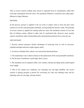 Thus in reverse osmosis method, pure solvent is separated from its contaminants, rather than
removing contaminants from the water. The membrane filtration is sometimes also called super-
filtration or hyper filtration.
METHOD:
In this process, pressure is applied to the sea water or impure water to force the pure water
content of it out the semi-permeable membrane, leaving behind the dissolve solids. The principle
of reverse osmosis as applied for treating saline/sea water The membrane consists of very thin
film of cellulose acetate, affixed to either side of a perforated tube. However, more recently
superior membranes made of polymethacrylate and polyamide polymers have come into use.
ADVANTAGES
1. Reverse osmosis possesses distinct advantages of removing ionic as well as non-ionic,
colloidal and high molecular weight organic matter.
2. It removes colloidal silica, which is not removed by demineralization.
3. The maintenance cost is almost entirely on the replacement of the semi permeable membrane.
4. The life time of membrane is quite high, about 2 years,
5. The membrane can be replaced within a few minutes, thereby providing nearly uninterrupted
water supply.
6. Due to low capital cost, simplicity, low operating cost and high reliability, the reverse
osmosis is gaining grounds at present for converting sea water into drinking water and for
obtaining water for very high –pressure boilers.
 