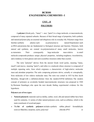 BCH101
ENGINEERING CHEMISTRY- I
UNIT – II
POLYMERS
A polymer (Greek poly-, "many" + -mer, "parts") is a large molecule, or macromolecule,
composed of many repeated subunits. Because of their broad range of properties, both synthetic
and natural polymers play an essential and ubiquitous role in everyday life. Polymers range from
familiar synthetic plastics such as polystyrene to natural biopolymers such
as DNA and proteins that are fundamental to biological structure and function. Polymers, both
natural and synthetic, are created via polymerization of many small molecules, known
as monomers. Their consequently large molecular mass relative to small
molecule compounds produces unique physical properties, including toughness, viscoelasticity,
and a tendency to form glasses and semi crystalline structures rather than crystals.
The term "polymer" derives from the ancient Greek word (polus, meaning "many,
much") and (meros, meaning "parts"), and refers to a molecule whose structure is composed of
multiple repeating units, from which originates a characteristic of high relative molecular
mass and attendant properties. The units composing polymers derive, actually or conceptually,
from molecules of low relative molecular mass. The term was coined in 1833 by Jöns Jacob
Berzelius, though with a definition distinct from the modern IUPAC definition. The modern
concept of polymers as covalently bonded macromolecular structures was proposed in 1920
by Hermann Staudinger, who spent the next decade finding experimental evidence for this
hypothesis.
Polymers are of two types:
 Natural polymeric materials such as shellac, amber, wool, silk and natural rubber have been
used for centuries. A variety of other natural polymers exist, such as cellulose, which is the
main constituent of wood and paper.
 The list of synthetic polymers includes synthetic rubber, phenol formaldehyde
resin (or Bakelite), neoprene, nylon, polyvinyl chloride (PVC or
 