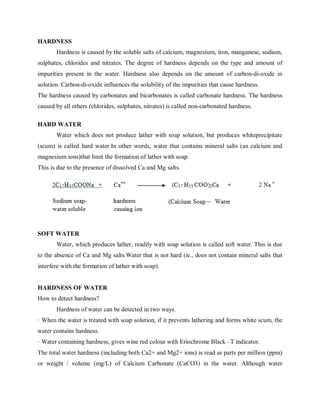 HARDNESS
Hardness is caused by the soluble salts of calcium, magnesium, iron, manganese, sodium,
sulphates, chlorides and nitrates. The degree of hardness depends on the type and amount of
impurities present in the water. Hardness also depends on the amount of carbon-di-oxide in
solution. Carbon-di-oxide influences the solubility of the impurities that cause hardness.
The hardness caused by carbonates and bicarbonates is called carbonate hardness. The hardness
caused by all others (chlorides, sulphates, nitrates) is called non-carbonated hardness.
HARD WATER
Water which does not produce lather with soap solution, but produces whiteprecipitate
(scum) is called hard water.In other words, water that contains mineral salts (an calcium and
magnesium ions)that limit the formation of lather with soap.
This is due to the presence of dissolved Ca and Mg salts.
SOFT WATER
Water, which produces lather, readily with soap solution is called soft water. This is due
to the absence of Ca and Mg salts.Water that is not hard (ie., does not contain mineral salts that
interfere with the formation of lather with soap).
HARDNESS OF WATER
How to detect hardness?
Hardness of water can be detected in two ways.
· When the water is treated with soap solution, if it prevents lathering and forms white scum, the
water contains hardness.
· Water containing hardness, gives wine red colour with Eriochrome Black –T indicator.
The total water hardness (including both Ca2+ and Mg2+ ions) is read as parts per million (ppm)
or weight / volume (mg/L) of Calcium Carbonate (CaCO3) in the water. Although water
 