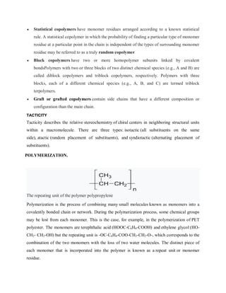  Statistical copolymers have monomer residues arranged according to a known statistical
rule. A statistical copolymer in which the probability of finding a particular type of monomer
residue at a particular point in the chain is independent of the types of surrounding monomer
residue may be referred to as a truly random copolymer
 Block copolymers have two or more homopolymer subunits linked by covalent
bondsPolymers with two or three blocks of two distinct chemical species (e.g., A and B) are
called diblock copolymers and triblock copolymers, respectively. Polymers with three
blocks, each of a different chemical species (e.g., A, B, and C) are termed triblock
terpolymers.
 Graft or grafted copolymers contain side chains that have a different composition or
configuration than the main chain.
TACTICITY
Tacticity describes the relative stereochemistry of chiral centers in neighboring structural units
within a macromolecule. There are three types: isotactic (all substituents on the same
side), atactic (random placement of substituents), and syndiotactic (alternating placement of
substituents).
POLYMERIZATION.
The repeating unit of the polymer polypropylene
Polymerization is the process of combining many small molecules known as monomers into a
covalently bonded chain or network. During the polymerization process, some chemical groups
may be lost from each monomer. This is the case, for example, in the polymerization of PET
polyester. The monomers are terephthalic acid (HOOC-C6H4-COOH) and ethylene glycol (HO-
CH2- CH2-OH) but the repeating unit is -OC-C6H4-COO-CH2-CH2-O-, which corresponds to the
combination of the two monomers with the loss of two water molecules. The distinct piece of
each monomer that is incorporated into the polymer is known as a repeat unit or monomer
residue.
 