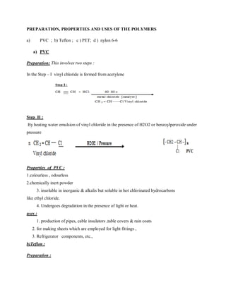 PREPARATION, PROPERTIES AND USES OF THE POLYMERS
a) PVC ; b) Teflon ; c ) PET; d ) nylon 6-6
a) PVC
Preparation: This involves two steps :
In the Step – I vinyl chloride is formed from acetylene
Step II :
By heating water emulsion of vinyl chloride in the presence of H2O2 or benzoylperoxide under
pressure
Properties of PVC :
1.colourless , odourless
2.chemically inert powder
3. insoluble in inorganic & alkalis but soluble in hot chlorinated hydrocarbons
like ethyl chloride.
4. Undergoes degradation in the presence of light or heat.
uses :
1. production of pipes, cable insulators ,table covers & rain coats
2. for making sheets which are employed for light fittings ,
3. Refrigerator components, etc.,
b)Teflon :
Preparation :
 