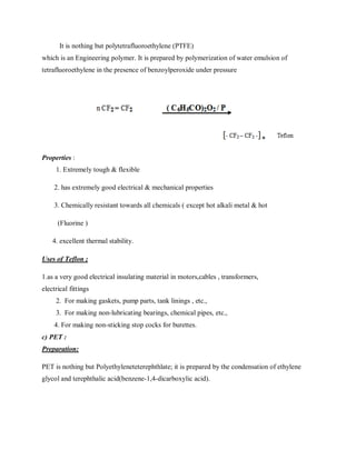 It is nothing but polytetrafluoroethylene (PTFE)
which is an Engineering polymer. It is prepared by polymerization of water emulsion of
tetrafluoroethylene in the presence of benzoylperoxide under pressure
Properties :
1. Extremely tough & flexible
2. has extremely good electrical & mechanical properties
3. Chemically resistant towards all chemicals ( except hot alkali metal & hot
(Fluorine )
4. excellent thermal stability.
Uses of Teflon ;
1.as a very good electrical insulating material in motors,cables , transformers,
electrical fittings
2. For making gaskets, pump parts, tank linings , etc.,
3. For making non-lubricating bearings, chemical pipes, etc.,
4. For making non-sticking stop cocks for burettes.
c) PET :
Preparation:
PET is nothing but Polyethyleneteterephthlate; it is prepared by the condensation of ethylene
glycol and terephthalic acid(benzene-1,4-dicarboxylic acid).
 