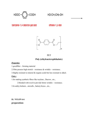 PET
Poly (ethyleneterephthalate)
Properties
1.goodfibre – forming material
2.Fibre possess high stretch – resistance & wrinkle – resistance .
3.Highly resistant to mineral & organic acids but less resistant to alkali.
Uses :
1.for making synthetic fibres like terylene , Dacron , etc.,
2.blended with wool to provide better wrinkle – resistance.
3.In safety helmets , aircrafts , battery boxes , etc.,
D) NYLON 6-6
preparation:
 