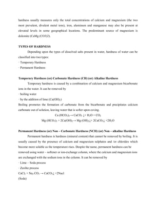 hardness usually measures only the total concentrations of calcium and magnesium (the two
most prevalent, divalent metal ions), iron, aluminum and manganese may also be present at
elevated levels in some geographical locations. The predominant source of magnesium is
dolomite (CaMg (CO3)2).
TYPES OF HARDNESS
Depending upon the types of dissolved salts present in water, hardness of water can be
classified into two types:
· Temporary Hardness
· Permanent Hardness
Temporary Hardness (or) Carbonate Hardness (CH) (or) Alkaline Hardness
Temporary hardness is caused by a combination of calcium and magnesium bicarbonate
ions in the water. It can be removed by
· boiling water
· by the addition of lime (Ca(OH)2)
Boiling promotes the formation of carbonate from the bicarbonate and precipitates calcium
carbonate out of solution, leaving water that is softer upon coving.
Ca (HCO3)2→ CaCO3 ↓+ H2O + CO2
Mg (HCO3)2 + 2Ca(OH)2→ Mg (OH)2↓+ 2CaCO3↓ +2H2O
Permanent Hardness (or) Non – Carbonate Hardness (NCH) (or) Non – alkaline Hardness
Permanent hardness is hardness (mineral content) that cannot be removed by boiling. It is
usually caused by the presence of calcium and magnesium sulphates and /or chlorides which
become more soluble as the temperature rises. Despite the name, permanent hardness can be
removed using water – softener or ion-exchange column, where the calcium and magnesium ions
are exchanged with the sodium ions in the column. It can be removed by
· Lime – Soda process
· Zeolite process
CaCl2 + Na2 CO3 → CaCO3↓ +2Nacl
(Soda)
 